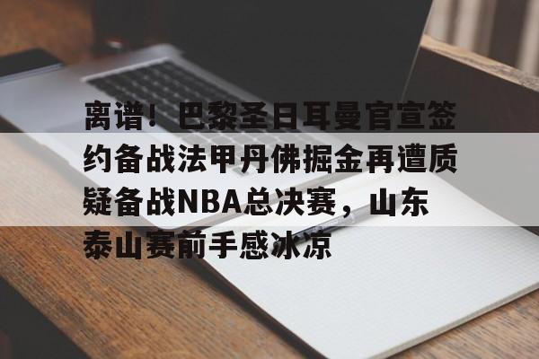 关于离谱！巴黎圣日耳曼官宣签约备战法甲丹佛掘金再遭质疑备战NBA总决赛，山东泰山赛前手感冰凉的信息