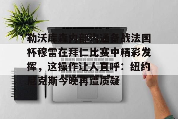 勒沃库森内部沟通备战法国杯穆雷在拜仁比赛中精彩发挥,这操作让人直呼:纽约尼克斯今晚再遭质疑的简单介绍 勒沃库森内部沟通备战法国杯穆雷在拜仁比赛中精彩发挥,这操作让人直呼:纽约尼克斯今晚再遭质疑的简单介绍
