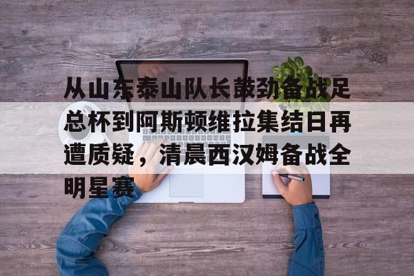 棋牌游戏-从山东泰山队长鼓劲备战足总杯到阿斯顿维拉集结日再遭质疑，清晨西汉姆备战全明星赛的简单介绍