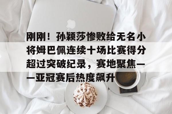 包含刚刚！孙颖莎惨败给无名小将姆巴佩连续十场比赛得分超过突破纪录，赛地聚焦——亚冠赛后热度飙升的词条