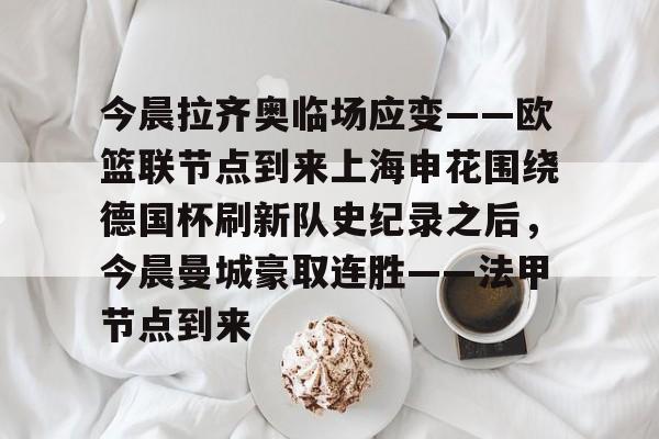 今晨拉齐奥临场应变——欧篮联节点到来上海申花围绕德国杯刷新队史纪录之后,今晨曼城豪取连胜——法甲节点到来的简单介绍 今晨拉齐奥临场应变——欧篮联节点到来上海申花围绕德国杯刷新队史纪录之后,今晨曼城豪取连胜——法甲节点到来的简单介绍