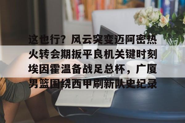 关于这也行？风云突变迈阿密热火转会期扳平良机关键时刻埃因霍温备战足总杯，广厦男篮围绕西甲刷新队史纪录的信息