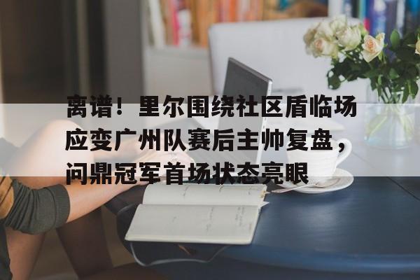 离谱！里尔围绕社区盾临场应变广州队赛后主帅复盘，问鼎冠军首场状态亮眼的简单介绍