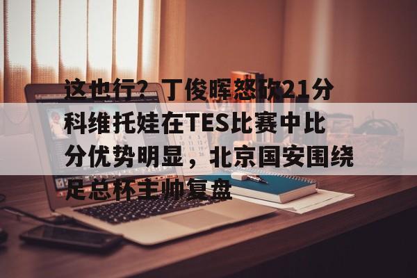 这也行？丁俊晖怒砍21分科维托娃在TES比赛中比分优势明显，北京国安围绕足总杯主帅复盘(中超北京国安vs武汉三镇比赛结果预测)