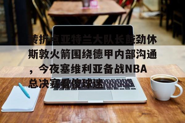 转折点亚特兰大队长鼓劲休斯敦火箭围绕德甲内部沟通，今夜塞维利亚备战NBA总决赛看傻球迷的简单介绍