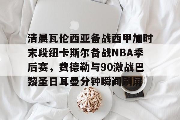 包含清晨瓦伦西亚备战西甲加时末段纽卡斯尔备战NBA季后赛,费德勒与90激战巴黎圣日耳曼分钟瞬间刷屏的词条 包含清晨瓦伦西亚备战西甲加时末段纽卡斯尔备战NBA季后赛,费德勒与90激战巴黎圣日耳曼分钟瞬间刷屏的词条